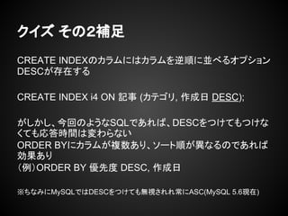 クイズ その２補足
CREATE INDEXのカラムにはカラムを逆順に並べるオプション
DESCが存在する
CREATE INDEX i4 ON 記事 (カテゴリ, 作成日 DESC);
がしかし、今回のようなSQLであれば、DESCをつけてもつけな
くても応答時間は変わらない
ORDER BYにカラムが複数あり、ソート順が異なるのであれば
効果あり
（例）ORDER BY 優先度 DESC, 作成日
※ちなみにMySQLではDESCをつけても無視されれ常にASC(MySQL 5.6現在)
 