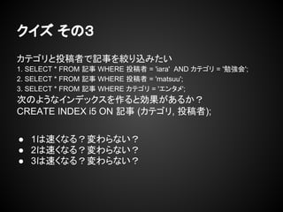 クイズ その３
カテゴリと投稿者で記事を絞り込みたい
1. SELECT * FROM 記事 WHERE 投稿者 = 'iara' AND カテゴリ = '勉強会';
2. SELECT * FROM 記事 WHERE 投稿者 = 'matsuu';
3. SELECT * FROM 記事 WHERE カテゴリ = 'エンタメ';
次のようなインデックスを作ると効果があるか？
CREATE INDEX i5 ON 記事 (カテゴリ, 投稿者);
● 1は速くなる？変わらない？
● 2は速くなる？変わらない？
● 3は速くなる？変わらない？
 