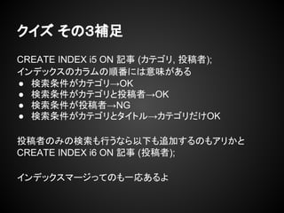 クイズ その３補足
CREATE INDEX i5 ON 記事 (カテゴリ, 投稿者);
インデックスのカラムの順番には意味がある
● 検索条件がカテゴリ→OK
● 検索条件がカテゴリと投稿者→OK
● 検索条件が投稿者→NG
● 検索条件がカテゴリとタイトル→カテゴリだけOK
投稿者のみの検索も行うなら以下も追加するのもアリかと
CREATE INDEX i6 ON 記事 (投稿者);
インデックスマージってのも一応あるよ
 