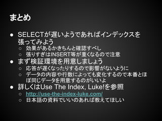 まとめ
● SELECTが遅いようであればインデックスを
張ってみよう
○ 効果があるかきちんと確認すべし
○ 張りすぎはINSERT等が重くなるので注意
● まず検証環境を用意しましょう
○ 応答が遅くなったりするので影響がないように
○ データの内容や行数によっても変化するので本番とほ
ぼ同じデータを用意するのがいいよ
● 詳しくはUse The Index, Luke!を参照
○ http://use-the-index-luke.com/
○ 日本語の資料でいいのあれば教えてほしい
 