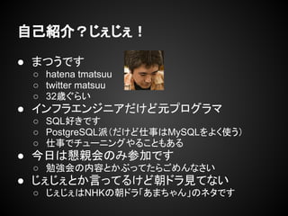● まつうです
○ hatena tmatsuu
○ twitter matsuu
○ 32歳ぐらい
● インフラエンジニアだけど元プログラマ
○ SQL好きです
○ PostgreSQL派（だけど仕事はMySQLをよく使う）
○ 仕事でチューニングやることもある
● 今日は懇親会のみ参加です
○ 勉強会の内容とかぶってたらごめんなさい
● じぇじぇとか言ってるけど朝ドラ見てない
○ じぇじぇはNHKの朝ドラ「あまちゃん」のネタです
自己紹介？じぇじぇ！
 