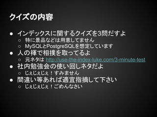 クイズの内容
● インデックスに関するクイズを3問だすよ
○ 特に景品などは用意してません
○ MySQLとPostgreSQLを想定しています
● 人の褌で相撲を取ってるよ
○ 元ネタは http://use-the-index-luke.com/3-minute-test
● 社内勉強会の使い回しネタだよ
○ じぇじぇじぇ！すみません
● 間違い等あれば適宜指摘して下さい
○ じぇじぇじぇ！ごめんなさい
 