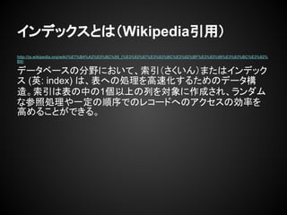 インデックスとは（Wikipedia引用）
http://ja.wikipedia.org/wiki/%E7%B4%A2%E5%BC%95_(%E3%83%87%E3%83%BC%E3%82%BF%E3%83%99%E3%83%BC%E3%82%
B9)
データベースの分野において、索引（さくいん）またはインデック
ス (英: index) は、表への処理を高速化するためのデータ構
造。索引は表の中の1個以上の列を対象に作成され、ランダム
な参照処理や一定の順序でのレコードへのアクセスの効率を
高めることができる。
 