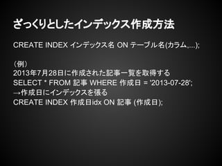 ざっくりとしたインデックス作成方法
CREATE INDEX インデックス名 ON テーブル名(カラム,...);
（例）
2013年7月28日に作成された記事一覧を取得する
SELECT * FROM 記事 WHERE 作成日 = '2013-07-28';
→作成日にインデックスを張る
CREATE INDEX 作成日idx ON 記事 (作成日);
 