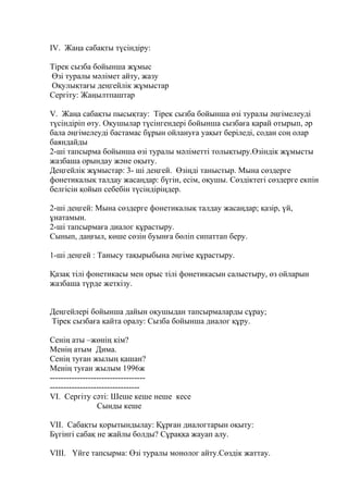 IV. Жаңа сабақты түсіндіру:
Тірек сызба бойынша жұмыс
Өзі туралы мәлімет айту, жазу
Оқулықтағы деңгейлік жұмыстар
Сергіту: Жаңылтпаштар
V. Жаңа сабақты пысықтау: Тірек сызба бойынша өзі туралы әңгімелеуді
түсіндіріп өту. Оқушылар түсінгендері бойынша сызбаға қарай отырып, әр
бала әңгімелеуді бастамас бұрын ойлануға уақыт беріледі, содан соң олар
баяндайды
2-ші тапсырма бойынша өзі туралы мәліметті толықтыру.Өзіндік жұмысты
жазбаша орындау және оқыту.
Деңгейлік жұмыстар: 3- ші деңгей. Өзіңді таныстыр. Мына сөздерге
фонетикалық талдау жасаңдар: бүгін, есім, оқушы. Сөздіктегі сөздерге екпін
белгісін қойып себебін түсіндіріңдер.
2-ші деңгей: Мына сөздерге фонетикалық талдау жасаңдар; қазір, үй,
ұнатамын.
2-ші тапсырмаға диалог құрастыру.
Сынып, даңғыл, көше сөзін буынға бөліп сипаттап беру.
1-ші деңгей : Танысу тақырыбына әңгіме құрастыру.
Қазақ тілі фонетикасы мен орыс тілі фонетикасын салыстыру, өз ойларын
жазбаша түрде жеткізу.
Деңгейлері бойынша дайын оқушыдан тапсырмаларды сұрау;
Тірек сызбаға қайта оралу: Сызба бойынша диалог құру.
Сенің аты –жөнің кім?
Менің атым Дима.
Сенің туған жылың қашан?
Менің туған жылым 1996ж
-----------------------------------
---------------------------------
VI. Сергіту сәті: Шеше кеше неше кесе
Сынды кеше
VII. Сабақты қорытындылау: Құрған диалогтарын оқыту:
Бүгінгі сабақ не жайлы болды? Сұраққа жауап алу.
VIII. Үйге тапсырма: Өзі туралы монолог айту.Сөздік жаттау.
 
