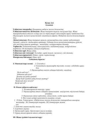 Қазақ тілі
6-сынып
Сабақтың тақырыбы: Қанаттың отбасы жазғы демалыста.
Сабақтың мақсаты: Білімділік: Жаңа тақырып туралы мағлұмат беру. Жаңа
тақырыбындағы өтілген сөздер мен сөз тіркестерін сөйлемдерде дұрыс пайдалана білу.
Оқушыларға әңгімені қазақ тілінде сипаттауға үйрету. Өздерінің жазғы демалыстарын
білу.
Дамытушылық: Жаңа тақырып арқылы оқушылардың есте сақтау қабілеттерін
дамыту, сөйлесім дағдыларын арттыру. Сабаққа деген қызығушылықтарын үрдісті
әдіс-тәсілдер арқылы арттыру, танымдық көзқарастарын дамыту.
Тәрбиелік: Ұлтжандылыққа, адамгершілікке, инабаттылыққа, мейірімділікке
тәрбиелеу. Өз достарың сыйлауға тәрбиелеу.
Сабақтың түрі: Жаңа сабақ.
Сабақтың әдіс-тәсілдері: Түсіндіру, сұрақ-жауап, әңгімелесу, тіл дамыту.
Сабақтың көрнекілігі: Кітап, сурет, карточкалар.
Пәнаралық байланыс: Орыс тілі.
Сабақтың барысы:
I. Ұйымдастыру кезеңі: 1. Сәлемдесу.
2. Сыныптағы оқушыларды түгендеу, келмеу себебебін сұрау,
білу.
3. Оқушылардың көңілін сабаққа бейімдеу, ыңғайлау.
Бүгін қай күн?
Аптаның қай күні?
Далада ауа-райы қандай?
Қазір бізде қандай сабақ болып жатыр?
Қазір қай жыл мезгілі?
Қазір қай ай?
II. Өткен сабақты қайталау:
1. Үй тапсырмасын тексеру, сұрау.
2. Оқушылардың өткен сабақты қаншалықты меңгергенін, түсінгенін байқау,
анықтау.
3. Оқушының сөйлеу қабілетін, сөйлеу тілін, сөздік қорын байқау.
4. Неге көңіл аудару қажеттігін анықтау, ескеру.
1. 10-бет, 5-тапсырма. «Отбасымыз жазғы демалыста» тақырыбына шығарма
жазыңдар. №1 дәптерлерін тарату, №2 дәптерлерін жинап
алу.
2. Үндестік заңына талдау жасау.
3. Суретпен жұмыс.
4. Ережелерді сұрау. Ережелерге мысал келтіру.
5. Сұрақ-жауап арқылы өткен сабақты қорыту.
III. Жаңа түсінікті қалыптастыру:
 