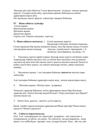-Балалар қәне үйге берілген 5 сөзге фонетикалық талдауды тақтаға орындап
көрсету. Сөздерді жатқа айту, мұғалімнің ережеге байланысты қойған
сұрақтарына жауап айту.
Екі оқушыдан диалог арқылы сөйлестіру тақырып бойынша.
IV. Жаңа сабақты түсіндіру:
Сөздік жұмыс
Фонетикалық жұмыс
Мәтінмен жұмыс
Диалогпен жұмыс
Сергіту сәті: Ұқыпты оқушыны суреттеу.
V. Жаңа сабақты пысықтау: 1. Сөздік жұмысын жүргізу
Оқушылар өз бетінше мәтінмен танысады
Сөздік жұмысын бір оқушы мәнерлеп оқиды, тағы бір оқушы оқиды, Сөздікті
дәптерлеріңе жазып алыңдар. Ақылды- умный,әдепті- примерный, т. б.
әңгімелеу- разговаривать, шуламау, т.б.
2. Тақтадағы суретке қарай отырып, балалар мына суретте екі баланы көріп
отырсыңдар, бірінің оқулығы таза, ал екінші бала оқулықты таза ұстамаған,
оқулығы кір екен яғни қай оқушы әдепті, ұқыпты оқушыға жатады? Балаға ат
қойып әдепті бала туралы үш сөйлем жазыңдар тақтаға, дайын оқушыны
шақыру.
3. Оқулықпен жұмыс: 1-ші тапсырма бойынша диалогты оқытып өзара
сөйлестіру
2-ші тапсырма бойынша сұрақтарға жауап жазу , жазған жауаптарын оқыту.
4. Мәтінмен жұмыс: Мәтінді оқып , аударамыз.
Төмендегі сұрақтар бойынша, мәтін сұрақтарына жауап беру.Қосымша
сұрақтар қою. Әдепті балалар қандай болады? Олар үлкендерге жол береме?
ауызша жауап алу.
5. Әдепті бала ,ұқыпты , тәртіпті, үлгілі көрсету.
Қазақ әліпбиі туралы қосымша сұрақтар қою?Неше әріп бар? Оның нешесі
дауысты? Нешесі дауыссыз?
VI . Сабақты қорытындылау:
Енді 5-ші тапсырмадағы сөз тіркестерін аударамыз: мен таныстым- я
познакомился, ол айтты- он сказал, біз сөйлестік- мы разговаривали, оның
ермегі- его хобби.Буын түрлерін атау, сөздерді буынға бөлу; Айт-ты, сөй-
 