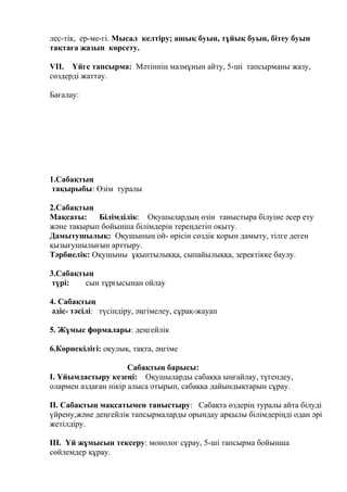 лес-тік, ер-ме-гі. Мысал келтіру; ашық буын, тұйық буын, бітеу буын
тақтаға жазып көрсету.
VII. Үйге тапсырма: Мәтіннің мазмұнын айту, 5-ші тапсырманы жазу,
сөздерді жаттау.
Бағалау:
1.Сабақтың
тақырыбы: Өзім туралы
2.Сабақтың
Мақсаты: Білімділік: Оқушылардың өзін таныстыра білуіне әсер ету
және тақырып бойынша білімдерін тереңдетіп оқыту.
Дамытушылық: Оқушының ой- өрісін сөздік қорын дамыту, тілге деген
қызығушылығын арттыру.
Тәрбиелік: Оқушыны ұқыптылыққа, сыпайылыққа, зеректікке баулу.
3.Сабақтың
түрі: сын тұрғысынан ойлау
4. Сабақтың
әдіс- тәсілі: түсіндіру, әңгімелеу, сұрақ-жауап
5. Жұмыс формалары: деңгейлік
6.Көрнекілігі: оқулық, тақта, әңгіме
Сабақтың барысы:
I. Ұйымдастыру кезеңі: Оқушыларды сабаққа ыңғайлау, түгендеу,
олармен аздаған пікір алыса отырып, сабаққа дайындықтарын сұрау.
II. Сабақтың мақсатымен таныстыру: Сабақта өздерің туралы айта білуді
үйрену,және деңгейлік тапсырмаларды орындау арқылы білімдеріңді одан әрі
жетілдіру.
III. Үй жұмысын тексеру: монолог сұрау, 5-ші тапсырма бойынша
сөйлемдер құрау.
 