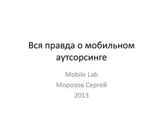 Вся правда о мобильном
аутсорсинге
Mobile Lab
Морозов Сергей
2013
 