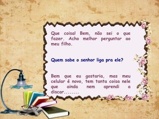 Que coisa! Bem, não sei o que
fazer. Acho melhor perguntar ao
meu filho.
Quem sabe o senhor liga pra ele?
Bem que eu gostaria, mas meu
celular é novo, tem tanta coisa nele
que ainda nem aprendi a
discar........
 
