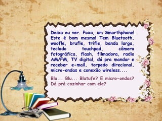 Deixa eu ver. Poxa, um Smarthphone!
Este é bom mesmo! Tem Bluetooth,
woofle, brufle, trifle, banda larga,
teclado touchpad, câmera
fotográfica, flash, filmadora, radio
AM/FM, TV digital, dá pra mandar e
receber e-mail, torpedo direcional,
micro-ondas e conexão wireless....
Blu... Blu... Blutufe? E micro-ondas?
Dá prá cozinhar com ele?
 