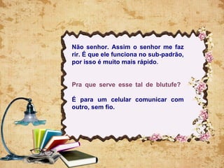 Não senhor. Assim o senhor me faz
rir. É que ele funciona no sub-padrão,
por isso é muito mais rápido.
Pra que serve esse tal de blutufe?
É para um celular comunicar com
outro, sem fio.
 