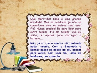 Que maravilha! Essa é uma grande
novidade! Mas os celulares já não se
comunicam com os outros sem usar
fio? Nunca precisei fio para ligar para
outro celular. Fio em celular, que eu
saiba, é apenas para carregar a
bateria...
Não, já vi que o senhor não entende
nada, mesmo. Com o Bluetooth o
senhor passa os dados do seu celular
para outro, sem usar fio. Lista de
telefones, por exemplo.
 