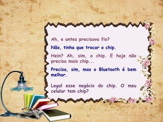 Ah, e antes precisava fio?
Não, tinha que trocar o chip.
Hein? Ah, sim, o chip. E hoje não
precisa mais chip...
Precisa, sim, mas o Bluetooth é bem
melhor. 
Legal esse negócio do chip. O meu
celular tem chip?
 