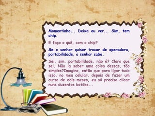 Momentinho... Deixa eu ver... Sim, tem
chip.
E faço o quê, com o chip?
Se o senhor quiser trocar de operadora,
portabilidade, o senhor sabe.
Sei, sim, portabilidade, não é? Claro que
sei. Não ia saber uma coisa dessas, tão
simples?Imagino, então que para ligar tudo
isso, no meu celular, depois de fazer um
curso de dois meses, eu só preciso clicar
nuns duzentos botões...
 