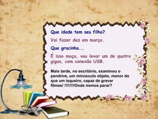 Que idade tem seu filho?
Vai fazer dez em março.
Que gracinha...
É isso moça, vou levar um de quatro
gigas, com conexão USB.
Mais tarde, no escritório, examinou o
pendrive, um minúsculo objeto, menor do
que um isqueiro, capaz de gravar
filmes! !!!!!!!!Onde iremos parar?
 