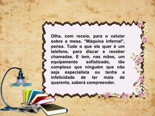 Olha, com receio, para o celular
sobre a mesa. "Máquina infernal",
pensa. Tudo o que ele quer é um
telefone, para discar e receber
chamadas. E tem, nas mãos, um
equipamento sofisticado, tão
complexo que ninguém que não
seja especialista ou tenha a
infelicidade de ter mais de
quarenta, saberá compreender.
 