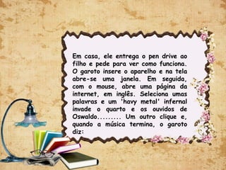 Em casa, ele entrega o pen drive ao
filho e pede para ver como funciona.
O garoto insere o aparelho e na tela
abre-se uma janela. Em seguida,
com o mouse, abre uma página da
internet, em inglês. Seleciona umas
palavras e um 'havy metal' infernal
invade o quarto e os ouvidos de
Oswaldo......... Um outro clique e,
quando a música termina, o garoto
diz:
 