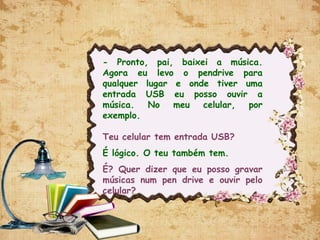 - Pronto, pai, baixei a música.
Agora eu levo o pendrive para
qualquer lugar e onde tiver uma
entrada USB eu posso ouvir a
música. No meu celular, por
exemplo.
Teu celular tem entrada USB?
É lógico. O teu também tem.
É? Quer dizer que eu posso gravar
músicas num pen drive e ouvir pelo
celular?
 