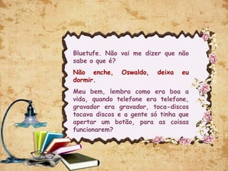 Bluetufe. Não vai me dizer que não
sabe o que é?
Não enche, Oswaldo, deixa eu
dormir.
Meu bem, lembra como era boa a
vida, quando telefone era telefone,
gravador era gravador, toca-discos
tocava discos e a gente só tinha que
apertar um botão, para as coisas
funcionarem?
 
