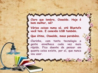 Claro que lembro, Oswaldo. Hoje é
bem melhor, né?
Várias coisas numa só, até Bluetufe
você tem. E conexão USB também.
Que ótimo, Oswaldo, meus parabéns.
Clarinha, com tanta tecnologia a
gente envelhece cada vez mais
rápido. Fico doente de pensar em
quanta coisa existe, por aí, que nunca
vou usar.
 