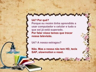 Ué? Por quê?
Porque eu recém tinha aprendido a
usar computador e celular e tudo o
que sei já está superado.
Por falar nisso temos que trocar
nossa televisão.
Ué? A nossa estragou?
Não. Mas a nossa não tem HD, tecla
SAP, slowmotion e reset.
 