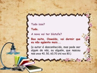 Tudo isso?
Tudo.
A nova vai ter blutufe?
Boa noite, Oswaldo, vai dormir que
eu não agüento mais...
(o autor é desconhecido, mas pode ser
algum de nós, ou alguém, que nasceu
nos anos 40, 50, 60,70 até nos 80.)
 