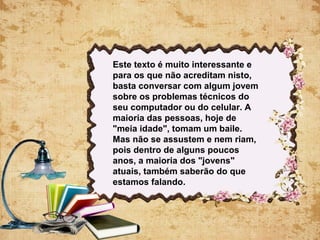 Este texto é muito interessante e
para os que não acreditam nisto,
basta conversar com algum jovem
sobre os problemas técnicos do
seu computador ou do celular. A
maioria das pessoas, hoje de
"meia idade", tomam um baile.
Mas não se assustem e nem riam,
pois dentro de alguns poucos
anos, a maioria dos "jovens"
atuais, também saberão do que
estamos falando.
 