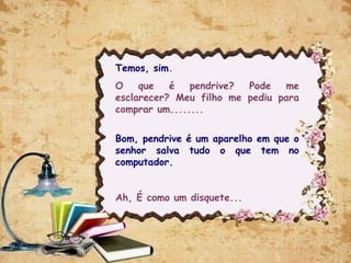 Temos, sim.
O que é pendrive? Pode me
esclarecer? Meu filho me pediu para
comprar um........
Bom, pendrive é um aparelho em que o
senhor salva tudo o que tem no
computador.
Ah, É como um disquete...
 