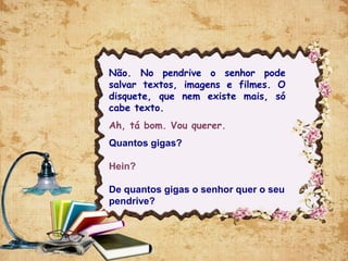 Não. No pendrive o senhor pode
salvar textos, imagens e filmes. O
disquete, que nem existe mais, só
cabe texto.
Ah, tá bom. Vou querer.
Quantos gigas?
Hein?
De quantos gigas o senhor quer o seu
pendrive?
 