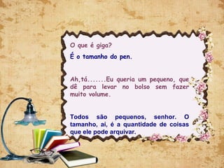 O que é giga?
É o tamanho do pen.
Ah,tá.......Eu queria um pequeno, que
dê para levar no bolso sem fazer
muito volume.
Todos são pequenos, senhor. O
tamanho, aí, é a quantidade de coisas
que ele pode arquivar.
 