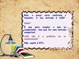 Bem, o preço varia conforme o
tamanho. A sua entrada é USB? 
Como?
É que para acoplar o pen no
computador, tem que ter uma entrada
compatível.
USB não é a potência do ar
condicionado?
Não, aquilo é BTU.
 