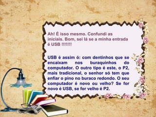 Ah! É isso mesmo. Confundi as
iniciais. Bom, sei lá se a minha entrada
é USB !!!!!!!
USB é assim ó: com dentinhos que se
encaixam nos buraquinhos do
computador. O outro tipo é este, o P2,
mais tradicional, o senhor só tem que
enfiar o pino no buraco redondo. O seu
computador é novo ou velho? Se for
novo é USB, se for velho é P2.
 