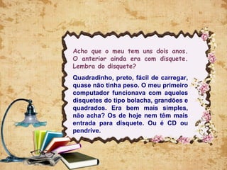 Acho que o meu tem uns dois anos.
O anterior ainda era com disquete.
Lembra do disquete?
Quadradinho, preto, fácil de carregar,
quase não tinha peso. O meu primeiro
computador funcionava com aqueles
disquetes do tipo bolacha, grandões e
quadrados. Era bem mais simples,
não acha? Os de hoje nem têm mais
entrada para disquete. Ou é CD ou
pendrive.
 