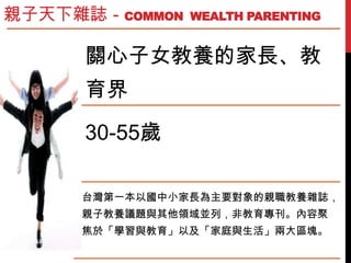 關心子女教養的家長、教
育界
30-55歲
台灣第一本以國中小家長為主要對象的親職教養雜誌，
親子教養議題與其他領域並列，非教育專刊。內容聚
焦於「學習與教育」以及「家庭與生活」兩大區塊。
親子天下雜誌－COMMON WEALTH PARENT...