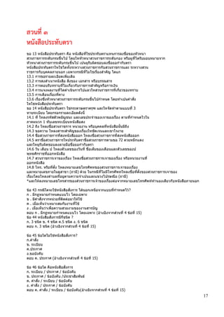 17
สวนที่ 3
หนังสือประทับตรา
ขอ 13 หนังสือประทับตรา คือ หนังสือที่ใชประทับตราแทนการลงชื่อของหัวหนา
สวนราชการระดับกรมขึ้นไป โดยใหหัวหนาสวนราชการระดับกอง หรือผูที่ไดรับมอบหมายจาก
หัวหนาสวนราชการระดับกรมขึ้นไป เปนผูรับผิดชอบลงชื่อยอกากับตรา
หนังสือประทับตราใหใชไดทั้งระหวางสวนราชการกับสวนราชการและ ระหวางสวน
ราชการกับบุคคลภายนอก เฉพาะกรณีที่ไมใชเรื่องสาคัญ ไดแก
13.1 การขอรายละเอียดเพิ่มเติม
13.2 การสงสาเนาหนังสือ สิ่งของ เอกสาร หรือบรรณสาร
13.3 การตอบรับทราบที่ไมเกี่ยวกับราชการสาคัญหรือการเงิน
13.4 การแจงผลงานที่ไดดาเนินการไปแลวใหสวนราชการที่เกี่ยวของทราบ
13.5 การเตือนเรื่องที่คาง
13.6 เรื่องซึ่งหัวหนาสวนราชการระดับกรมขึ้นไปกาหนด โดยทาเปนคาสั่ง
ใหใชหนังสือประทับตรา
ขอ 14 หนังสือประทับตรา ใชกระดาษตราครุฑ และใหจัดทาตามแบบที่ 3
ทายระเบียบ โดยกรอกรายละเอียดดังนี้
14.1 ที่ ใหลงรหัสตัวพยัญชนะ และเลขประจาของเจาของเรื่อง ตามที่กาหนดไวใน
ภาคผนวก 1 ทับเลขทะเบียนหนังสือสง
14.2 ถึง ใหลงชื่อสวนราชการ หนวยงาน หรือบุคคลที่หนังสือนั้นมีถึง
14.3 ขอความ ใหลงสาระสาคัญของเรื่องใหชัดเจนและเขาใจงาย
14.4 ชื่อสวนราชการที่สงหนังสือออก ใหลงชื่อสวนราชการที่สงหนังสือออก
14.5 ตราชื่อสวนราชการใหประทับตราชื่อสวนราชการตามขอ 72 ดวยหมึกแดง
และใหผูรับผิดชอบลงลายมือชื่อยอกากับตรา
14.6 วัน เดือน ป ใหลงตัวเลขของวันที่ ชื่อเต็มของเดือนและตัวเลขของป
พุทธศักราชที่ออกหนังสือ
14.7 สวนราชการเจาของเรื่อง ใหลงชื่อสวนราชการเจาของเรื่อง หรือหนวยงานที่
ออกหนังสือ
14.8 โทร. หรือที่ตั้ง ใหลงหมายเลขโทรศัพทของสวนราชการเจาของเรื่อง
และหมายเลขภายในตูสาขา (ถามี) ด้วย ในกรณีที่ไมมีโทรศัพทใหลงชื่อที่ตั้งของสวนราชการเจาของ
เรื่องโดยใหลงตาบลที่อยูตามความจาเปนและแขวงไปรษณีย (ถามี)
*และให้ลงหมายเลขโทรสารของส่วนราชการเจ้าของเรื่องต่อจากหมายเลขโทรศัพท์ทานองเดียวกับหนังสือภายนอก
ข้อ 43 กรณีใดจะใช้หนังสือสั่งการ ได้นอกเหนือจากแบบที่กาหนดไว้?
ก . มีกฏหมายกาหนดแบบไว โดยเฉพาะ
ข . มีคาสั่งจากหน่วยที่ติดต่อมาให้ใช้
ค . เมื่อเห็นว่าเหมาะสมกับงานที่ใช้
ง . เมื่อเห็นว่าเพื่อความสวยงามของงานสารบัญ
ตอบ ก . มีกฏหมายกาหนดแบบไว โดยเฉพาะ (อ้างอิงจากส่วนที่ 4 ข้อที่ 15)
ข้อ 44 หนังสือสั่งการมีกี่ชนิด ?
ก. 3 ชนิด ข. 4 ชนิด ค.5 ชนิด ง. 6 ชนิด
ตอบ ก. 3 ชนิด (อ้างอิงจากส่วนที่ 4 ข้อที่ 15)
ข้อ 45 ข้อใดไม่ใช่หนังสือสั่งการ?
ก.คาสั่ง
ข. ระเบียบ
ค.ประกาศ
ง.ขอบังคับ
ตอบ ค. ประกาศ (อ้างอิงจากส่วนที่ 4 ข้อที่ 15)
ข้อ 46 ข้อใด คือหนังสือสั่งการ
ก. ระเบียบ / ประกาศ / ข้อบังคับ
ข. ประกาศ / ข้อบังคับ /ประชาสัมพันธ์
ค. คาสั่ง / ระเบียบ / ข้อบังคับ
ง. คาสั่ง / ประกาศ / ข้อบังคับ
ตอบ ค. คาสั่ง / ระเบียบ / ข้อบังคับ(อ้างอิงจากส่วนที่ 4 ข้อที่ 15)
 