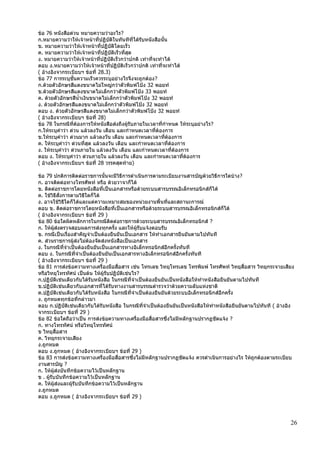 26
ข้อ 76 หนังสือด่วน หมายความว่าอะไร?
ก.หมายความว่าให้เจ้าหน้าที่ปฏิบัติในทันทีที่ได้รับหนังสือนั้น
ข. หมายความว่าให้เจ้าหน้าที่ปฏิบัติโดยเร็ว
ค. หมายความว่าให้เจ้าหน้าที่ปฏิบัติเร็วที่สุด
ง. หมายความว่าให้เจ้าหน้าที่ปฏิบัติเร็วกว่าปกติ เท่าที่จะทาได้
ตอบ ง.หมายความว่าให้เจ้าหน้าที่ปฏิบัติเร็วกว่าปกติ เท่าที่จะทาได้
( อ้างอิงจากระเบียบฯ ข้อที่ 28.3)
ข้อ 77 การระบุชั้นความเร็วควรระบุอย่างไรจึงจะถูกต้อง?
ก.ด้วยตัวอักษรสีแดงขนาดไม่ใหญ่กว่าตัวพิมพ์โป้ง 32 พอยท์
ข.ด้วยตัวอักษรสีแดงขนาดไม่เล็กกว่าตัวพิมพ์โป้ง 33 พอยท์
ค. ด้วยตัวอักษรสีน้าเงินขนาดไม่เล็กกว่าตัวพิมพ์โป้ง 32 พอยท์
ง. ด้วยตัวอักษรสีแดงขนาดไม่เล็กกว่าตัวพิมพ์โป้ง 32 พอยท์
ตอบ ง. ด้วยตัวอักษรสีแดงขนาดไม่เล็กกว่าตัวพิมพ์โป้ง 32 พอยท์
( อ้างอิงจากระเบียบฯ ข้อที่ 28)
ข้อ 78 ในกรณีที่ต้องการให้หนังสือส่งถึงผู้รับภายในเวลาที่กาหนด ให้ระบุอย่างไร?
ก.ให้ระบุคาว่า ด่วน แล้วลงวัน เดือน และกาหนดเวลาที่ต้องการ
ข.ให้ระบุคาว่า ด่วนมาก แล้วลงวัน เดือน และกาหนดเวลาที่ต้องการ
ค. ให้ระบุคาว่า ด่วนที่สุด แล้วลงวัน เดือน และกาหนดเวลาที่ต้องการ
ง. ให้ระบุคาว่า ด่วนภายใน แล้วลงวัน เดือน และกาหนดเวลาที่ต้องการ
ตอบ ง. ให้ระบุคาว่า ด่วนภายใน แล้วลงวัน เดือน และกาหนดเวลาที่ต้องการ
( อ้างอิงจากระเบียบฯ ข้อที่ 28 วรรคสุดท้าย)
ข้อ 79 ปกติการติดต่อราชการนั้นจะมีวิธีการดาเนินการตามระเบียบงานสารบัญด้วยวิธีการใดบ้าง?
ก. อาจติดต่อทางโทรศัพท์ หรือ ด้วยวาจาก็ได้
ข. ติดต่อราชการโดยหนังสือที่เป็นเอกสารหรือด้วยระบบสารบรรณอิเล็กทรอนิกส์ก็ได้
ค. ใช้วิธีสั่งการตามวิธีใดก็ได้
ง. อาจใช้วิธีใดก็ได้และแต่ความเหมาะสมของหน่วยงานพื้นที่และสถานะการณ์
ตอบ ข. ติดต่อราชการโดยหนังสือที่เป็นเอกสารหรือด้วยระบบสารบรรณอิเล็กทรอนิกส์ก็ได้
( อ้างอิงจากระเบียบฯ ข้อที่ 29 )
ข้อ 80 ข้อใดผิดหลักการในกรณีติดต่อราชการด้วยระบบสารบรรณอิเล็กทรอนิกส์ ?
ก. ให้ผู้ส่งตรวจสอบผลการส่งทุกครั้ง และให้ผู้รับแจ้งตอบรับ
ข. กรณีเป็นเรื่องสาคัญจาเป็นต้องยืนยันเป็นเอกสาร ให้ทาเอกสารยืนยันตามไปทันที
ค. ส่วนราชการผู้ส่งไม่ต้องจัดส่งหนังสือเป็นเอกสาร
ง. ในกรณีที่จาเป็นต้องยืนยันเป็นเอกสารทางอิเล็กทรอนิกส์อีกครั้งทันที
ตอบ ง. ในกรณีที่จาเป็นต้องยืนยันเป็นเอกสารทางอิเล็กทรอนิกส์อีกครั้งทันที
( อ้างอิงจากระเบียบฯ ข้อที่ 29 )
ข้อ 81 การส่งข้อความทางเครื่องมือสื่อสาร เช่น โทรเลข วิทยุโทรเลข โทรพิมพ์ โทรศัพท์ วิทยุสื่อสาร วิทยุกระจายเสียง
หรือวิทยุโทรทัศน์ เป็นต้น ให้ผู้รับปฏิบัติเช่นไร?
ก.ปฏิบัติเช่นเดียวกับได้รับหนังสือ ในกรณีที่จาเป็นต้องยืนยันเป็นหนังสือให้ทาหนังสือยืนยันตามไปทันที
ข.ปฏิบัติเช่นเดียวกับเอกสารที่ได้รับทางงานสารบรรณตารวจว่าด้วยความลับแห่งชาติ
ค.ปฏิบัติเช่นเดียวกับได้รับหนังสือ ในกรณีที่จาเป็นต้องยืนยันด้วยระบบอิเล็กทรอนิกส์อีกครั้ง
ง. ถูกหมดทุกข้อที่กล่าวมา
ตอบ ก.ปฏิบัติเช่นเดียวกับได้รับหนังสือ ในกรณีที่จาเป็นต้องยืนยันเป็นหนังสือให้ทาหนังสือยืนยันตามไปทันที ( อ้างอิง
จากระเบียบฯ ข้อที่ 29 )
ข้อ 82 ข้อใดถือว่าเป็น การส่งข้อความทางเครื่องมือสื่อสารซึ่งไม่มีหลักฐานปรากฏชัดแจ้ง ?
ก. ทางโทรทัศน์ หรือวิทยุโทรทัศน์
ข วิทยุสื่อสาร
ค. วิทยุกระจายเสียง
ง.ถูกหมด
ตอบ ง.ถูกหมด ( อ้างอิงจากระเบียบฯ ข้อที่ 29 )
ข้อ 83 การส่งข้อความทางเครื่องมือสื่อสารซึ่งไม่มีหลักฐานปรากฏชัดแจ้ง ควรดาเนินการอย่างไร ให้ถูกต้องตามระเบียบ
งานสารบัญ ?
ก. ให้ผู้ส่งบันทึกข้อความไว้เป็นหลักฐาน
ข . ผู้รับบันทึกข้อความไว้เป็นหลักฐาน
ค. ให้ผู้ส่งและผู้รับบันทึกข้อความไว้เป็นหลักฐาน
ง.ถูกหมด
ตอบ ง.ถูกหมด ( อ้างอิงจากระเบียบฯ ข้อที่ 29 )
 