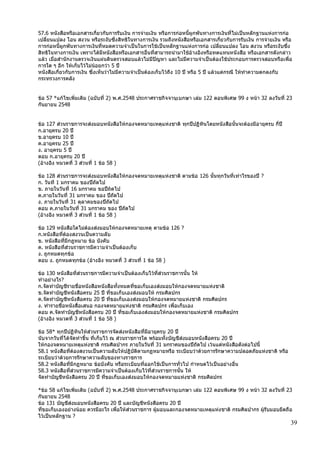 39
57.6 หนังสือหรือเอกสารเกี่ยวกับการรับเงิน การจ่ายเงิน หรือการก่อหนี้ผูกพันทางการเงินที่ไม่เป็นหลักฐานแห่งการก่อ
เปลี่ยนแปลง โอน สงวน หรือระงับซึ่งสิทธิในทางการเงิน รวมถึงหนังสือหรือเอกสารเกี่ยวกับการรับเงิน การจ่ายเงิน หรือ
การก่อหนี้ผูกพันทางการเงินที่หมดความจาเป็นในการใช้เป็นหลักฐานแห่งการก่อ เปลี่ยนแปลง โอน สงวน หรือระงับซึ่ง
สิทธิในทางการเงิน เพราะได้มีหนังสือหรือเอกสารอื่นที่สามารถนามาใช้อ้างอิงหรือทดแทนหนังสือ หรือเอกสารดังกล่าว
แล้ว เมื่อสานักงานตรวจเงินแผ่นดินตรวจสอบแล้วไม่มีปัญหา และไม่มีความจาเป็นต้องใช้ประกอบการตรวจสอบหรือเพื่อ
การใด ๆ อีก ให้เก็บไว้ไม่น้อยกว่า 5 ปี
หนังสือเกี่ยวกับการเงิน ซึ่งเห็นว่าไม่มีความจาเป็นต้องเก็บไว้ถึง 10 ปี หรือ 5 ปี แล้วแต่กรณี ให้ทาความตกลงกับ
กระทรวงการคลัง
ข้อ 57 *แก้ไขเพิ่มเติม (ฉบับที่ 2) พ.ศ.2548 ประกาศราชกิจจานุเบกษา เล่ม 122 ตอนพิเศษ 99 ง หน้า 32 ลงวันที่ 23
กันยายน 2548
ข้อ 127 ส่วนราชการจะส่งมอบหนังสือให้กองจดหมายเหตุแห่งชาติ ทุกปีปฏิทินโดยหนังสือนั้นจะต้องมีอายุครบ กี่ปี
ก.อายุครบ 20 ปี
ข.อายุครบ 10 ปี
ค.อายุครบ 25 ปี
ง. อายุครบ 5 ปี
ตอบ ก.อายุครบ 20 ปี
(อ้างอิง หมวดที่ 3 ส่วนที่ 1 ข้อ 58 )
ข้อ 128 ส่วนราชการจะส่งมอบหนังสือให้กองจดหมายเหตุแห่งชาติ ตามข้อ 126 นั้นทุกวันที่เท่าไรของปี ?
ก. วันที 1 มกราคม ของปีถัดไป
ข. ภายในวันที่ 16 มกราคม ขอปีถ้ดไป
ค.ภายในวันที่ 31 มกราคม ของ ปีถัดไป
ง. ภายในวันที่ 31 ตุลาคมของปีถัดไป
ตอบ ค.ภายในวันที่ 31 มกราคม ของ ปีถัดไป
(อ้างอิง หมวดที่ 3 ส่วนที่ 1 ข้อ 58 )
ข้อ 129 หนังสือใดไม่ต้องส่งมอบให้กองจดหมายเหตุ ตามข้อ 126 ?
ก.หนังสือที่ต้องสงวนเป็นความลับ
ข. หนังสือที่มีกฎหมาย ข้อ บังคับ
ค. หนังสือที่ส่วนราชการมีความจาเป็นต้องเก็บ
ง. ถูกหมดทุกข้อ
ตอบ ง. ถูกหมดทุกข้อ (อ้างอิง หมวดที่ 3 ส่วนที่ 1 ข้อ 58 )
ข้อ 130 หนังสือที่ส่วนราชการมีความจาเป็นต้องเก็บไว้ที่ส่วนราชการนั้น ให้
ทาอย่างไร?
ก.จัดทาบัญชีรายชื่อหนังสือหนังสือทั้งหมดที่ขอเก็บเองส่งมอบให้กองจดหมายแห่งชาติ
ข.จัดทาบัญชีหนังสือครบ 25 ปี ที่ขอเก็บเองส่งมอบให้ กรมศิลปกร
ค.จัดทาบัญชีหนังสือครบ 20 ปี ที่ขอเก็บเองส่งมอบให้กองจดหมายแห่งชาติ กรมศิลปกร
ง. ทารายชื่อหนังสื่อเสนอ กองจดหมายแห่งชาติ กรมศิลปกร เพื่อเก็บเอง
ตอบ ค.จัดทาบัญชีหนังสือครบ 20 ปี ที่ขอเก็บเองส่งมอบให้กองจดหมายแห่งชาติ กรมศิลปกร
(อ้างอิง หมวดที่ 3 ส่วนที่ 1 ข้อ 58 )
ข้อ 58* ทุกปีปฏิทินให้ส่วนราขการจัดส่งหนังสือที่มีอายุครบ 20 ปี
นับจากวันที่ได้จัดทาขึ้น ที่เก็บไว้ ณ ส่วนราชการใด พร้อมทั้งบัญชีส่งมอบหนังสือครบ 20 ปี
ให้กองจดหมายเหตุแห่งชาติ กรมศิลปากร ภายในวันที่ 31 มกราคมของปีถัดไป เว้นแต่หนังสือดังต่อไปนี้
58.1 หนังสือที่ต้องสงวนเป็นความลับให้ปฏิบัติตามกฏหมายหรือ ระเบียบว่าด้วยการรักษาความปลอดภัยแห่งชาติ หรือ
ระเบียบว่าด้วยการรักษาความลับของทางราชการ
58.2 หนังสือที่มีกฏหมาย ข้อบังคับ หรือระเบียบที่ออกใช้เป็นการทั่วไป กาหนดไว้เป็นอย่างอื่น
58.3 หนังสือที่ส่วนราชการมีความจาเป็นต้องเก็บไว้ที่ส่วนราชการนั้น ให้
จัดทาบัญชีหนังสือครบ 20 ปี ที่ขอเก็บเองส่งมอบให้กองจดหมายแห่งชาติ กรมศิลปกร
*ข้อ 58 แก้ไขเพิ่มเติม (ฉบับที่ 2) พ.ศ.2548 ประกาศราชกิจจานุเบกษา เล่ม 122 ตอนพิเศษ 99 ง หน้า 32 ลงวันที่ 23
กันยายน 2548
ข้อ 131 บัญชีส่งมอบหนังสือครบ 20 ปี และบัญชีหนังสือครบ 20 ปี
ที่ขอเก็บเองอย่างน้อย ควรมีอะไร เพื่อให้ส่วนราชการ ผู้มอบและกองจดหมายเหตุแห่งชาติ กรมศิลปากร ผู้รับมอบยึดถือ
ไว้เป็นหลักฐาน ?
 