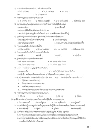 56
10. กรรมการตรวจเงินแผ่นดินมีวาระการดารงตาแหน่งเท่าใด
ก. 6 ปี วาระเดียว ข. 7 ปี วาระเดียว ค. 9 ปี วาระ
เดียว ง. 10 ปี ไม่จากัดวาระ
11. รัฐธรรมนูญฉบับปัจจุบันมีผลบังคับใช้ตั้งแต่
ก. 1 สิงหาคม 2550 ข. 17 สิงหาคม 2550 ค. 24 สิงหาคม 2550 ง. 25 สิงหาคม 2500
12. ในการเสนอขอแก้ไขในรัฐธรรมนูญแห่งราชอาณาจักรไทย ใครเป็นผู้มีสิทธิขอเสนอ
ก. พรรคการเมือง ข.นายกรัฐมนตรี
ค. ประชาชนผู้มีสิทธิเลือกตั้งไม่น้อยกว่า 30,000 คน
ง. สมาชิกสภาผู้แทนราษฎรจานวนไม่น้อยกว่า 1 ใน 5 ของจานวนสมาชิกเท่าที่มีอยู่
13. รัฐธรรมนูญแห่งราชอาณาจักรไทย พุทธศักราช 2550 ได้รับความเห็นชอบจาก
ก. คณะรัฐมนตรีความมั่นคงแห่งชาติ ( คมช. ) ข. สภาร่างรัฐธรรมนูญ
ค. สภานิติบัญญัติแห่งชาติ ง. การลงประชามติของประชาชนผู้มีสิทธิ์เลือกตั้ง
14. รัฐธรรมนูญฉบับปัจจุบันประกาศใช้เมื่อใด
ก. 1 สิงหาคม 2550 ข. 17 สิงหาคม 2550 ค. 24 สิงหาคม 2550 ง. 25 สิงหาคม 2550
15. รัฐธรรมนูญฉบับปัจจุบันเป็นรัฐธรรมนูญฉบับที่เท่าใด
ก. ฉบับที่ 16 ข.ฉบับที่ 17 ค. ฉบับที่ 17 ง. ฉบับที่ 19
16. รัฐธรรมนูญฉบับปัจจุบันมีกี่หมวด กี่มาตรา
ก. 14 หมวด 303 มาตรา ข. 14 หมวด 309 มาตรา
ค. 15 หมวด 303 มาตรา ง. 15 หมวด 309 มาตรา
17. มาตรา 1 ของรัฐธรรมนูญบัญญัติไว้เกี่ยวกับเรื่องใด
ก. ประมุขของรัฐ ข. ความเป็นรัฐเดี่ยวของราชอาณาจักรไทย
ค. ศักดิ์ศรีความเป็นมนุษย์และความคุ้มครอง ง. สิทธิและเสรีภาพของปวงชนชาวไทย
18. ตามรัฐธรรมนูญแห่งราชอาณาจักรไทยฉบับปัจจุบัน มาตรา 1 ระบุว่า “ ประเทศไทยเป็นราชอาณาจักร ..... ”
ก. .... ที่มีพระมหากษัตริย์เป็นประมุข ”
ข. .... ที่มีการปกครองระบอบประชาธิปไตย ”
ค. .... อันหนึ่งอันเดียวจะแบ่งแยกมิได้ ”
ง. .... อันหนึ่งอันเดียว จะแบ่งแยกมิได้ อานาจอธิปไตยมาจากปวงชนชาวไทย ”
19. รัฐธรรมนูญกาหนดให้มีคณะองคมนตรีได้ไม่เกินกี่คน
ก. 17 คน ข. 18 คน ค. 19 คน ง. 20 คน
20. ใครมีอานาจลงนามรับสนองพระบรมราชโองการแต่งตั้งผู้สาเร็จราชการแทนพระองค์
ก. ประธานองคมนตรี ข. ประธานรัฐสภา ค. ประธานวุฒิสมาชิก ง. นายกรัฐมนตรี
21. ในระหว่างที่สภาผู้แทนราษฎรสิ้นอายุหรือถูกยุบ ใครจะเป็นผู้ให้ความเห็นชอบแต่งตั้งผู้สาเร็จราชการแทนพระองค์
ก. สภาองคมนตรี ข. รัฐสภา ค. วุฒิสภา ง. พระมหากษัตริย์
22. ข้อใดกล่าวถึงสิทธิและเสรีภาพของชนชาวไทยตามรัฐธรรมนูญฯ พ.ศ. 2550 ไม่ถูกต้อง
ก. การให้เงินหรือทรัพย์สินอย่างอื่นอุดหนุนหนังสือพิมพ์หรือสื่อมวลชนอื่นของเอกชน รัฐจะกระทามิได้
ข. บุคคลซึ่งถูกละเมิดสิทธิหรือเสรีภาพที่รัฐธรรมนูญรับรองไว้ สามารถยกบทบัญญัติแห่งรัฐธรรมนูญเพื่อใช้สิทธิทาง
ศาลหรือยกขึ้นเป็นข้อต่อสู้ คดีในศาลได้
 