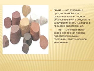  Глина — это вторичный
продукт земной коры,
осадочная горная порода,
образовавшаяся в результате
разрушения скальных пород в
процессе выветривания.
 на — мелкозернистая
осадочная горная порода,
пылевидная в сухом
состоянии, пластичная при
увлажнении.
 