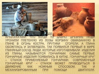 СУЩЕСТВУЕТ ГИПОТЕЗА, ПОДДЕРЖИВАЕМАЯ ИСТОРИКАМИ И
АРХЕОЛОГАМИ: ЧТО КОГДА ТО ДАВНО, ДРЕВНИЕ ЛЮДИ
УРОНИЛИ ПЛЕТЕНУЮ ИЗ ЛОЗЫ КОРЗИНУ ОБМАЗАННУЮ В
ГЛИНЕ В ОГОНЬ КОСТРА. ПРУТИКИ СГОРЕЛИ, А ГЛИНА
ОБОЖГЛАСЬ И ЗАТВЕРДЕЛА. ТАК ПОЯВИЛСЯ ПЕРВЫЙ В МИРЕ
ГЛИНЯНЫЙ СОСУД. ЛЮДИ, КОТОРЫЕ ИЗГОТАВЛИВАЛИ ИЗДЕЛИЯ
ИЗ ГЛИНЫ, НАЗЫВАЮТСЯ ГОНЧАРАМИ. САМЫЕ ПЕРВЫЕ
ГОНЧАРНЫЕ ИЗДЕЛИЯ ПОЯВИЛИСЬ В КИТАЕ. ГОНЧАРНЫЙ КРУГ
– СТАНОК ПРИМЕНЯЕМЫЙ ГОНЧАРАМИ. СОВРЕМЕННЫЙ
ГОНЧАРНЫЙ КРУГ - СТАНОК МОЖЕТ ПРИВОДИТЬСЯ В
ДВИЖЕНИЕ КАК НОЖНЫМ СПОСОБОМ, ТАК И
МЕХАНИЗИРОВАННЫМ ПРИ ПОМОЩИ ДВИГАТЕЛЯ.
 