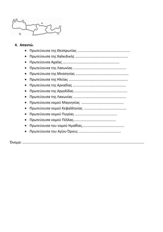 4. Απαντώ.
• Πρωτεύουσα της Θεσπρωτίας ……………………………………………………
• Πρωτεύουσα της Χαλκιδικής ……………………………………………………
• Πρωτεύουσα Αχαΐας …………………………………….…………………
• Πρωτεύουσα της Λακωνίας ……………………………………………………
• Πρωτεύουσα της Μεσσηνίας ……………………………………………………
• Πρωτεύουσα της Ηλείας ………………………………………….………………
• Πρωτεύουσα της Αρκαδίας ……………………………………………………
• Πρωτεύουσα της Αργολίδας ……………………………………………………
• Πρωτεύουσα της Λακωνίας ……………………………………………………
• Πρωτεύουσα νομού Μαγνησίας …………………………………………
• Πρωτεύουσα νομού Κεφαλληνίας …………………………………………
• Πρωτεύουσα νομού Πιερίας …………………………………………
• Πρωτεύουσα νομού Πέλλας…………………………………………
• Πρωτεύουσα του νομού Ημαθίας…………………………………………
• Πρωτεύουσα του Αγίου Όρους …………………………………………
Όνομα: …………………………………………………………………………………………………………………………
 