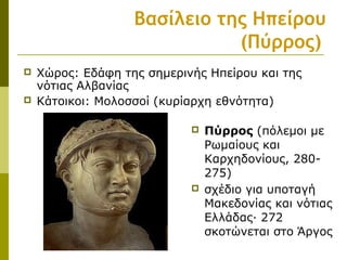 Βασίλειο της Ηπείρου
(Πύρρος)
 Πύρρος (πόλεμοι με
Ρωμαίους και
Καρχηδονίους, 280-
275)
 σχέδιο για υποταγή
Μακεδονίας και νότιας
Ελλάδας· 272
σκοτώνεται στο Άργος
 Χώρος: Εδάφη της σημερινής Ηπείρου και της
νότιας Αλβανίας
 Κάτοικοι: Μολοσσοί (κυρίαρχη εθνότητα)
 