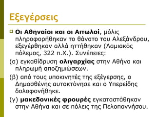 Εξεγέρσεις
 Οι Αθηναίοι και οι Αιτωλοί, μόλις
πληροφορήθηκαν το θάνατο του Αλεξάνδρου,
εξεγέρθηκαν αλλά ηττήθηκαν (Λαμιακός
πόλεμος, 322 π.Χ.). Συνέπειες:
(α) εγκαθίδρυση ολιγαρχίας στην Αθήνα και
πληρωμή αποζημιώσεων.
(β) από τους υποκινητές της εξέγερσης, ο
Δημοσθένης αυτοκτόνησε και ο Υπερείδης
δολοφονήθηκε.
(γ) μακεδονικές φρουρές εγκαταστάθηκαν
στην Αθήνα και σε πόλεις της Πελοποννήσου.
 