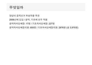 정당이 공직선거 후보자를 추천
2006년에 도입 / 광역, 기초에 모두 적용
광역자치단체장: 17명 / 기초자치단체장: 227명
광역자치단체장의원: 855명 / 기초자치단체장의원: 2876명 (총 3,975명)
무엇일까
 