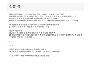 지역사회로 들어가는 청년들이 늘고 있다. 상처받는 사람들도 늘고 있다.
한편 마을살이라는 것, 지역에서 산다는 것은 그 곳에 맞는 일과 삶의 방식을 취한다는 것.
청년들의 일과 삶의 방식은 마을이라는 시공간에 맞는 것인가?
청년들과 지역과 마을, 풀뿌리는 과연 맞는 궁합인가? 다른 길을 찾아봐야 하는 것 아닐까?
왜 청년들이 풀뿌리운동, 나아가 지역정치에 뛰어들어야 하는가?
(그 외에 다른 정치적 자아실현의 경로가 없으니까?)
성공여부를 떠나,
청년들의 정치활동은 풀뿌리 활동으로 과연 가능한 것인가?
(청년들이 마을에 들어가는 것은 기존의 흐름에 편입된 새로운 플레이어가 될 뿐이지, 새 판을 짤
수 있다는 것은 아니지 않은가. )
-
그 외
운동적 차원의 마을 만들기에서 추구하는 마을과
현실에서 필요한 마을(생활의 조건)은 다르다는 생각. (그래서 뭐?)
“나는 죽어도 지하철역에서 매일 아침인사는 못 한다.”
질문 등
 