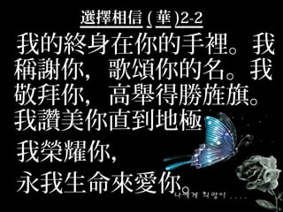 選擇相信 ( 華 )2-2
我的終身在你的手裡。我
稱謝你，歌頌你的名。我
敬拜你，高舉得勝旌旗。
我讚美你直到地極
我榮耀你，
永我生命來愛你。
 