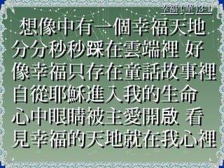 幸福幸福 (( 華華 )3-1)3-1
想像中有一個幸福天地想像中有一個幸福天地
分分秒秒 在雲端裡 好踩分分秒秒 在雲端裡 好踩
像幸福只存在童話故事裡像幸福只存在童話故事裡
自從耶穌進入我的生命自從耶穌進入我的生命
心中眼睛被主愛開 看啟心中眼睛被主愛開 看啟
見幸福的天地就在我心裡見幸福的天地就在我心裡
 
