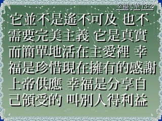 幸福幸福 (( 華華 )3-2)3-2
它並不是遙不可及 也不它並不是遙不可及 也不
需要完美主義 它是真實需要完美主義 它是真實
而簡單地活在主愛裡 幸而簡單地活在主愛裡 幸
福是珍惜現在擁有的感謝福是珍惜現在擁有的感謝
上帝供應 幸福是分享自上帝供應 幸福是分享自
己領受的 叫別人得利益己領受的 叫別人得利益
 