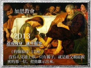 加恩教會
2013
道成肉身 謙卑服事道成肉身 謙卑服事
(( 約翰福音約翰福音 1:18)1:18)
沒有人見過上帝，只有獨子，就是跟父親最親沒有人見過上帝，只有獨子，就是跟父親最親
密的那一位，把他 示出來。啟密的那一位，把他 示出來。啟
 